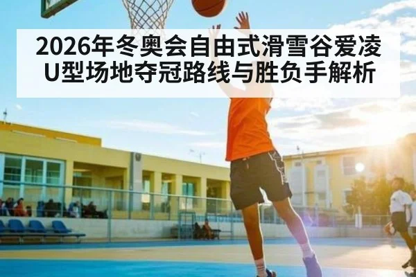2026年冬奥会自由式滑雪谷爱凌U型场地夺冠路线与胜负手解析