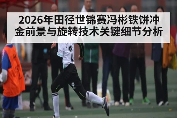 2026年田径世锦赛冯彬铁饼冲金前景与旋转技术关键细节分析