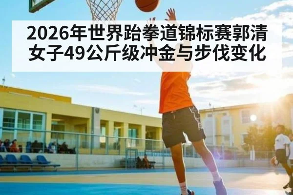 2026年世界跆拳道锦标赛郭清女子49公斤级冲金与步伐变化