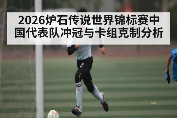 2026炉石传说世界锦标赛中国代表队冲冠与卡组克制分析